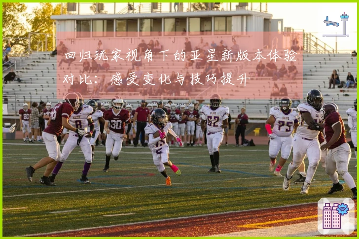 回归玩家视角下的亚星新版本体验对比：感受变化与技巧提升