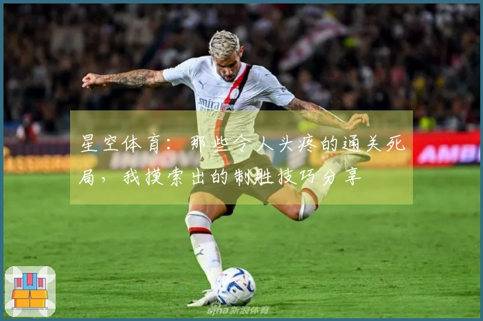 星空体育：那些令人头疼的通关死局，我摸索出的制胜技巧分享