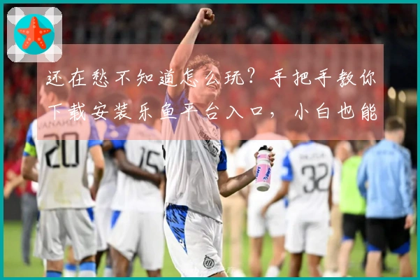 还在愁不知道怎么玩？手把手教你下载安装乐鱼平台入口，小白也能秒上手！