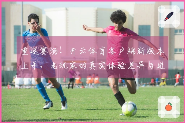 重返赛场！开云体育客户端新版本上手，老玩家的真实体验差异与进阶技巧揭秘