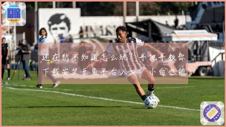 还在愁不知道怎么玩？手把手教你下载安装乐鱼平台入口，小白也能秒上手！