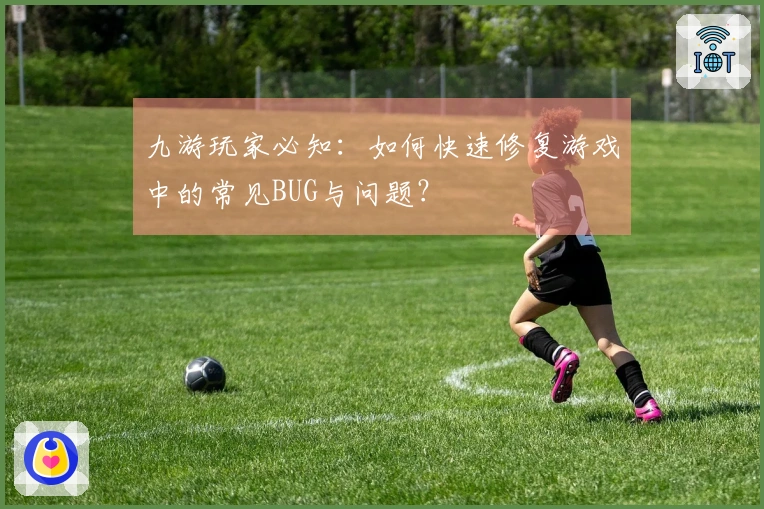 九游玩家必知：如何快速修复游戏中的常见BUG与问题？