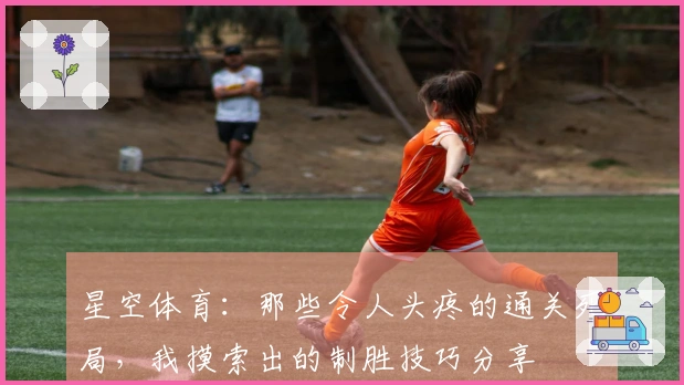 星空体育：那些令人头疼的通关死局，我摸索出的制胜技巧分享