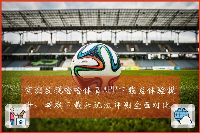 实测发现哈哈体育APP下载后体验提升，游戏下载和玩法评测全面对比分析