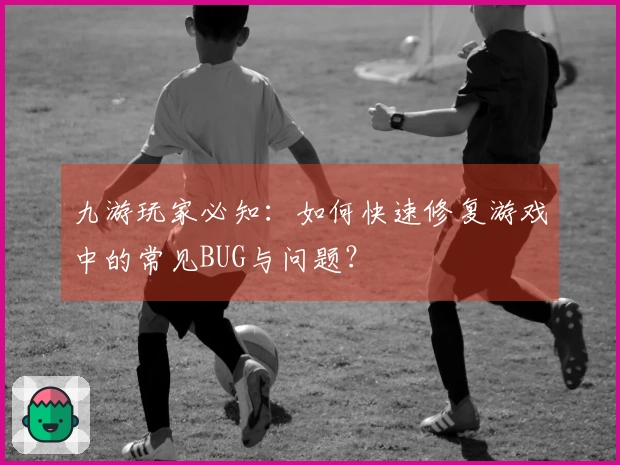 九游玩家必知：如何快速修复游戏中的常见BUG与问题？