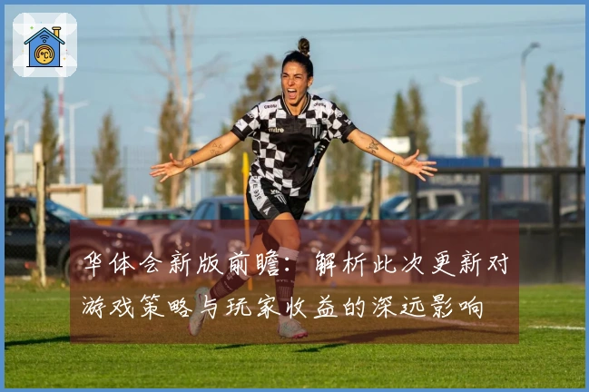 华体会新版前瞻：解析此次更新对游戏策略与玩家收益的深远影响