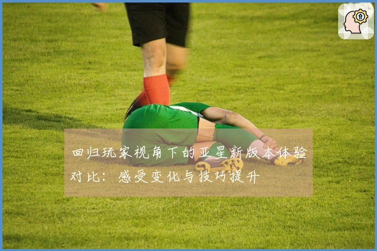 回归玩家视角下的亚星新版本体验对比：感受变化与技巧提升
